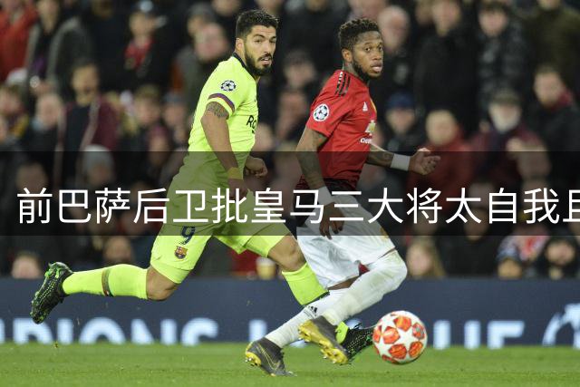 前巴萨后卫批皇马三大将太自我且战术缺陷明显