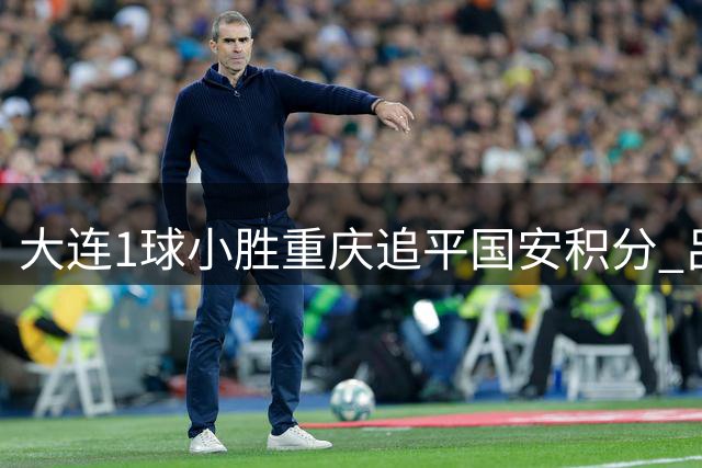 大连1球小胜重庆追平国安积分 吕焯毅制胜球献精彩突破