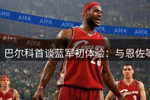 巴尔科首谈蓝军初体验：与恩佐等队友早有沟通