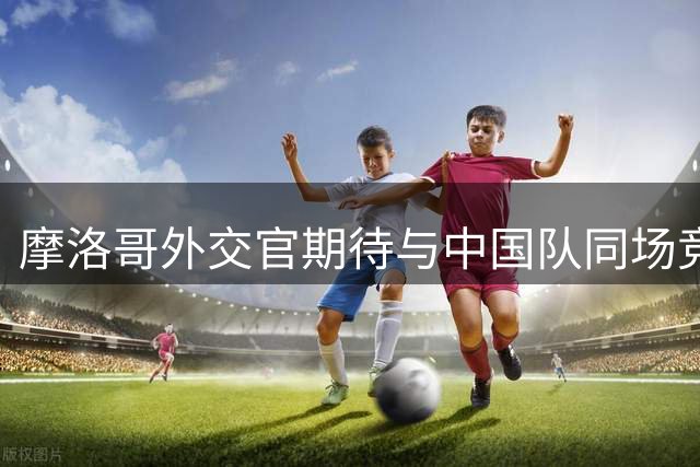 摩洛哥外交官期待与中国队同场竞技2030世界杯