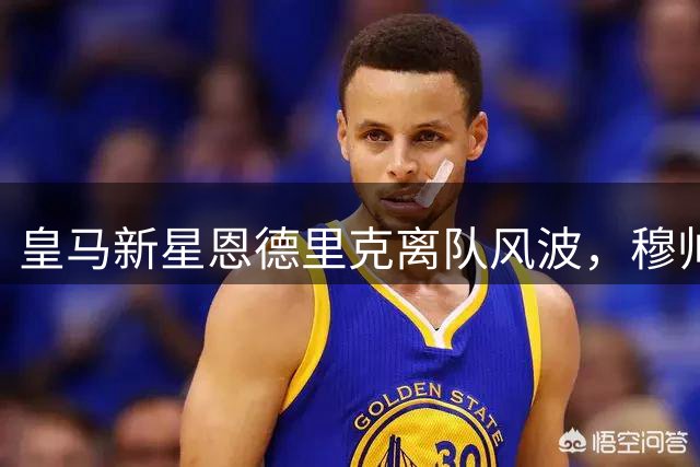 皇马新星恩德里克离队风波，穆帅首秀面临更衣室挑战