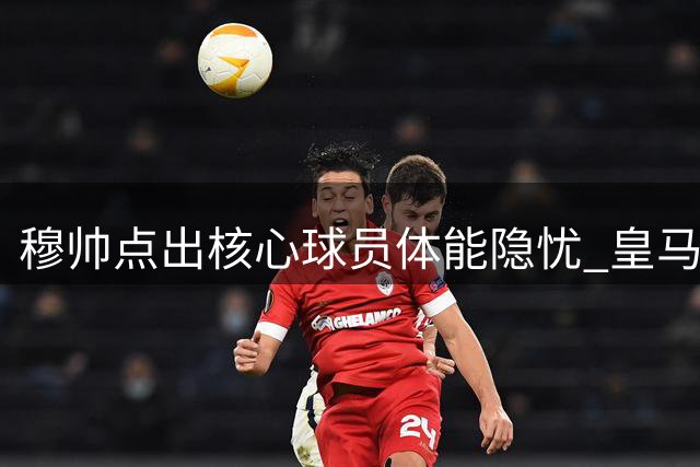 穆帅点出核心球员体能隐忧 皇马热身赛暴露季前备战课题