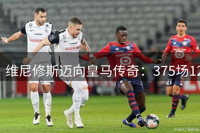 维尼修斯迈向皇马传奇：375场127球后直追迪斯蒂法诺