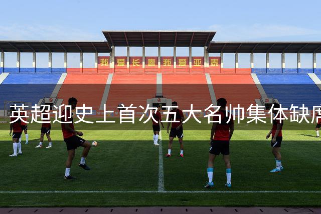 英超迎史上首次五大名帅集体缺席 11位新帅开启新时代